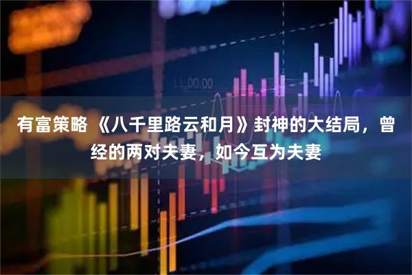 有富策略 《八千里路云和月》封神的大结局，曾经的两对夫妻，如今互为夫妻